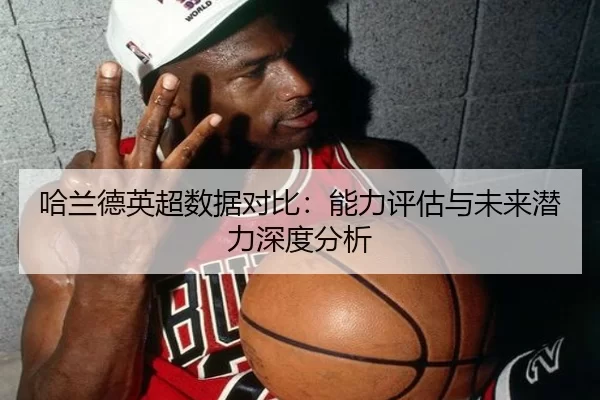 哈兰德英超数据对比：能力评估与未来潜力深度分析